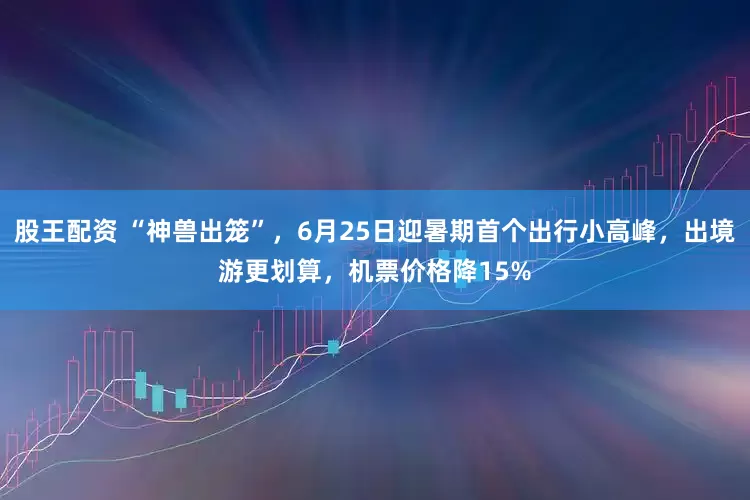 股王配资 “神兽出笼”，6月25日迎暑期首个出行小高峰，出境游更划算，机票价格降15%