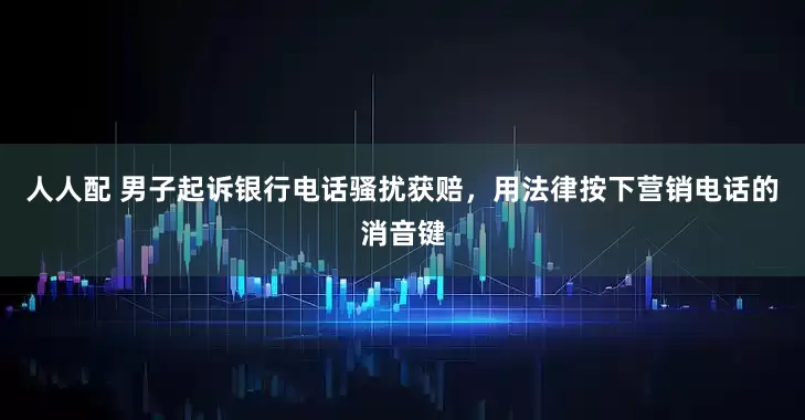 人人配 男子起诉银行电话骚扰获赔，用法律按下营销电话的消音键