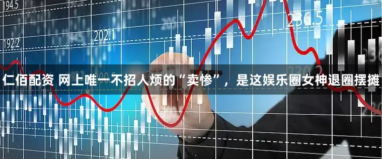 仁佰配资 网上唯一不招人烦的“卖惨”，是这娱乐圈女神退圈摆摊