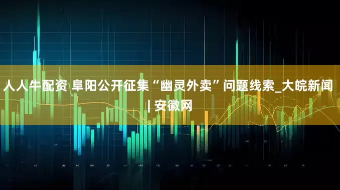 人人牛配资 阜阳公开征集“幽灵外卖”问题线索_大皖新闻 | 安徽网
