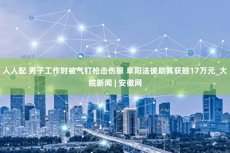 人人配 男子工作时被气钉枪击伤眼 阜阳法援助其获赔17万元_大皖新闻 | 安徽网