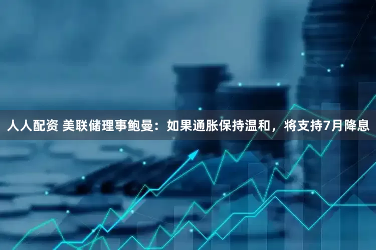 人人配资 美联储理事鲍曼：如果通胀保持温和，将支持7月降息