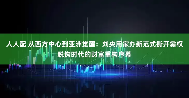 人人配 从西方中心到亚洲觉醒：刘央用家办新范式撕开霸权脱钩时代的财富重构序幕