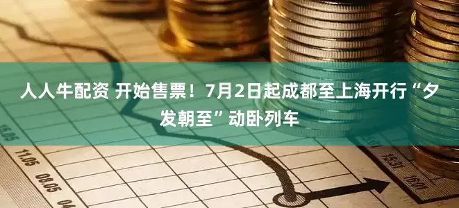 人人牛配资 开始售票！7月2日起成都至上海开行“夕发朝至”动卧列车