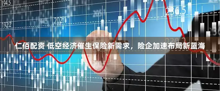 仁佰配资 低空经济催生保险新需求，险企加速布局新蓝海