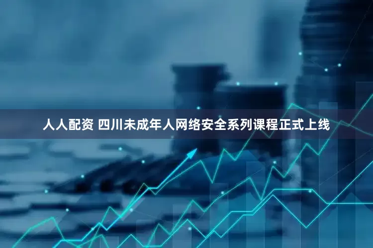 人人配资 四川未成年人网络安全系列课程正式上线
