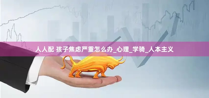 人人配 孩子焦虑严重怎么办_心理_学骑_人本主义