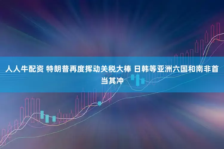 人人牛配资 特朗普再度挥动关税大棒 日韩等亚洲六国和南非首当其冲