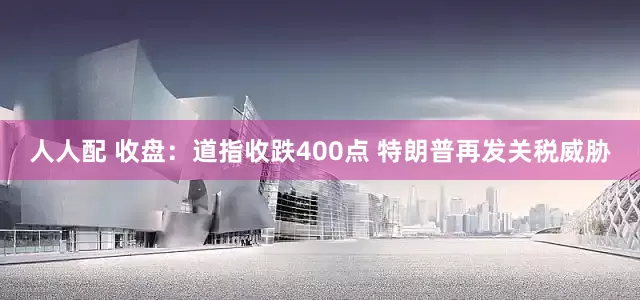 人人配 收盘：道指收跌400点 特朗普再发关税威胁