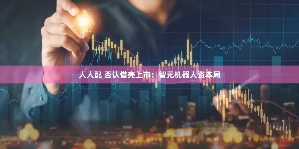 人人配 否认借壳上市：智元机器人资本局