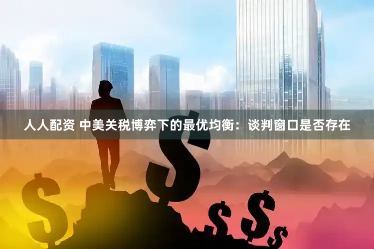 人人配资 中美关税博弈下的最优均衡：谈判窗口是否存在