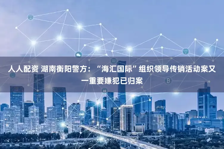 人人配资 湖南衡阳警方：“海汇国际”组织领导传销活动案又一重要嫌犯已归案
