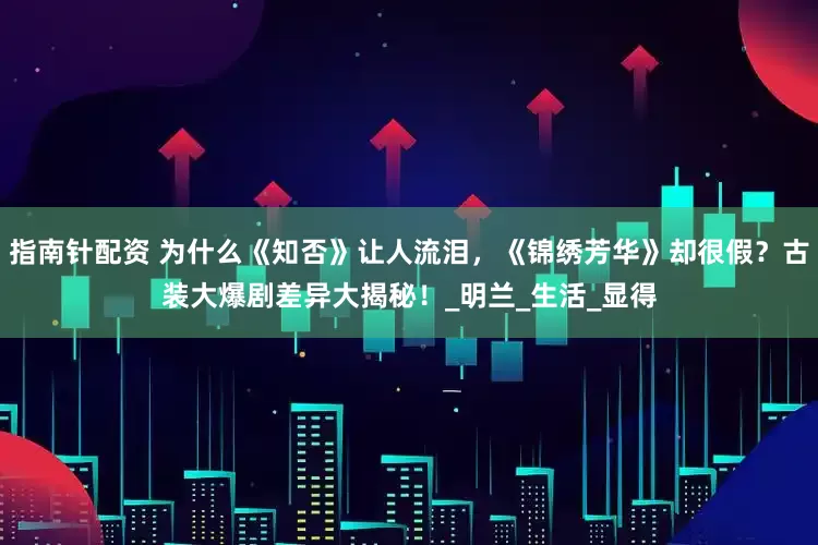 指南针配资 为什么《知否》让人流泪，《锦绣芳华》却很假？古装大爆剧差异大揭秘！_明兰_生活_显得