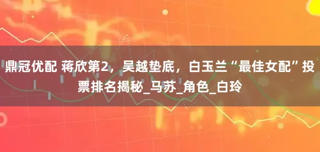 鼎冠优配 蒋欣第2，吴越垫底，白玉兰“最佳女配”投票排名揭秘_马苏_角色_白玲
