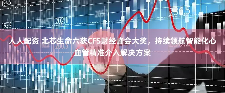 人人配资 北芯生命六获CFS财经峰会大奖，持续领航智能化心血管精准介入解决方案