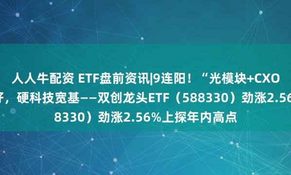 人人牛配资 ETF盘前资讯|9连阳！“光模块+CXO+光伏”齐传利好，硬科技宽基——双创龙头ETF（588330）劲涨2.56%上探年内高点