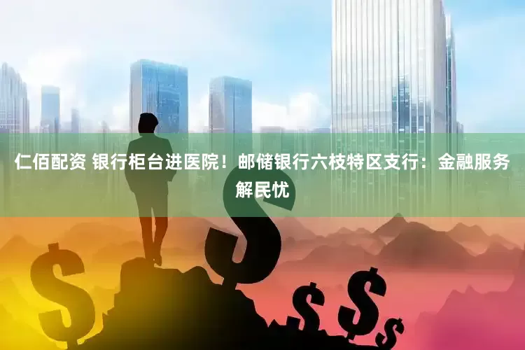 仁佰配资 银行柜台进医院！邮储银行六枝特区支行：金融服务解民忧