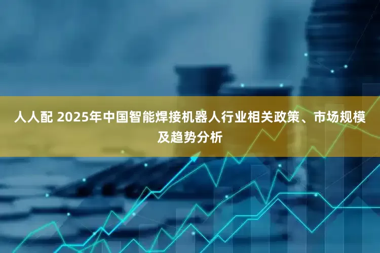 人人配 2025年中国智能焊接机器人行业相关政策、市场规模及趋势分析