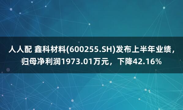 人人配 鑫科材料(600255.SH)发布上半年业绩，归母净利润1973.01万元，下降42.16%