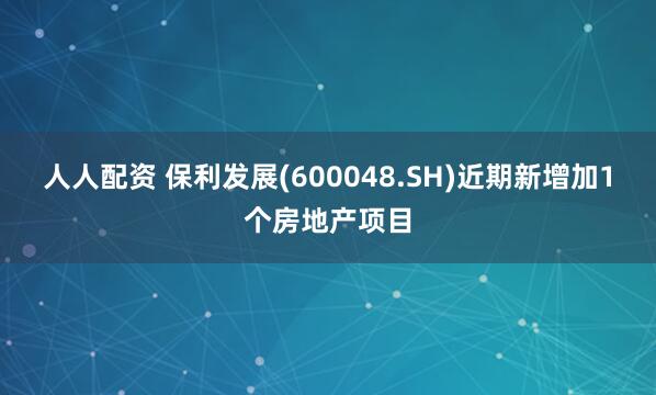 人人配资 保利发展(600048.SH)近期新增加1个房地产项目