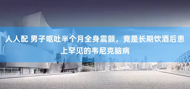 人人配 男子呕吐半个月全身震颤，竟是长期饮酒后患上罕见的韦尼克脑病