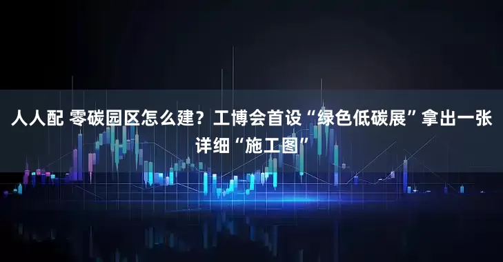 人人配 零碳园区怎么建？工博会首设“绿色低碳展”拿出一张详细“施工图”