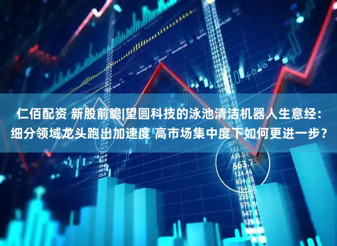 仁佰配资 新股前瞻|望圆科技的泳池清洁机器人生意经：细分领域龙头跑出加速度 高市场集中度下如何更进一步？