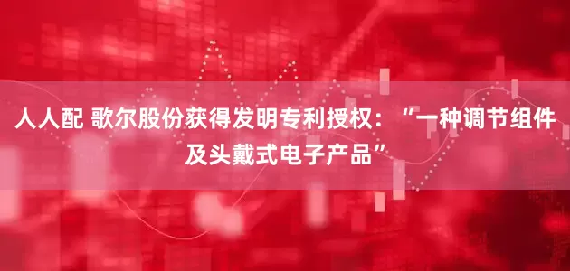 人人配 歌尔股份获得发明专利授权：“一种调节组件及头戴式电子产品”