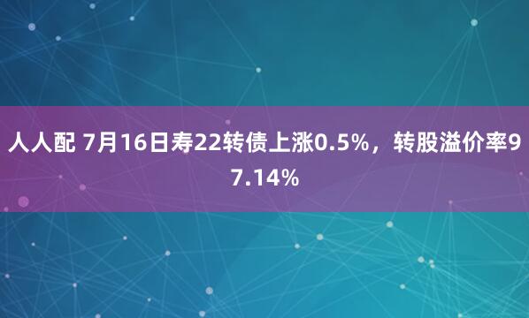 人人配 7月16日寿22转债上涨0.5%，转股溢价率97.14%