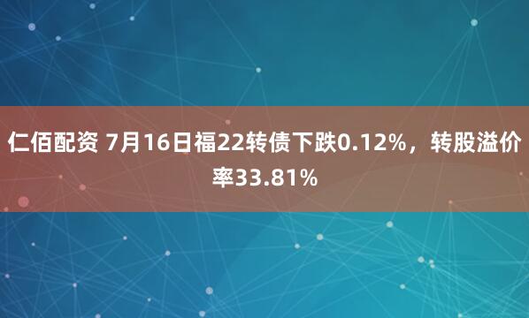 仁佰配资 7月16日福22转债下跌0.12%，转股溢价率33.81%
