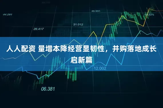人人配资 量增本降经营显韧性，并购落地成长启新篇