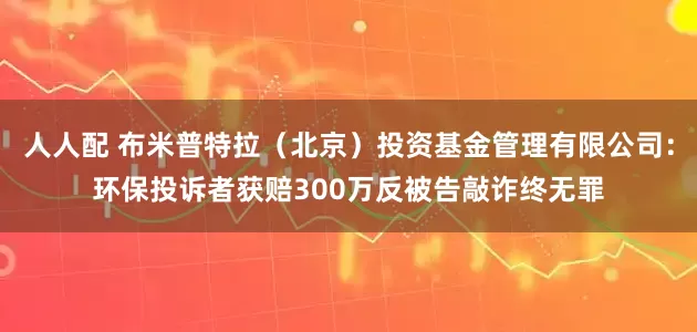 人人配 布米普特拉（北京）投资基金管理有限公司：环保投诉者获赔300万反被告敲诈终无罪