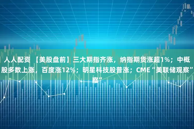 人人配资 【美股盘前】三大期指齐涨，纳指期货涨超1%；中概股多数上涨，百度涨12%；明星科技股普涨；CME“美联储观察”
