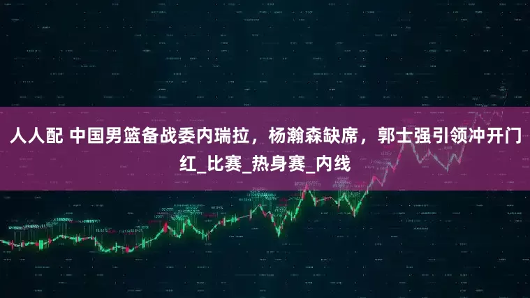 人人配 中国男篮备战委内瑞拉，杨瀚森缺席，郭士强引领冲开门红_比赛_热身赛_内线