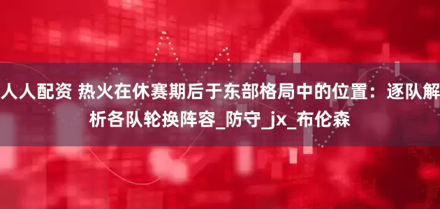 人人配资 热火在休赛期后于东部格局中的位置：逐队解析各队轮换阵容_防守_jx_布伦森