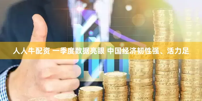 人人牛配资 一季度数据亮眼 中国经济韧性强、活力足