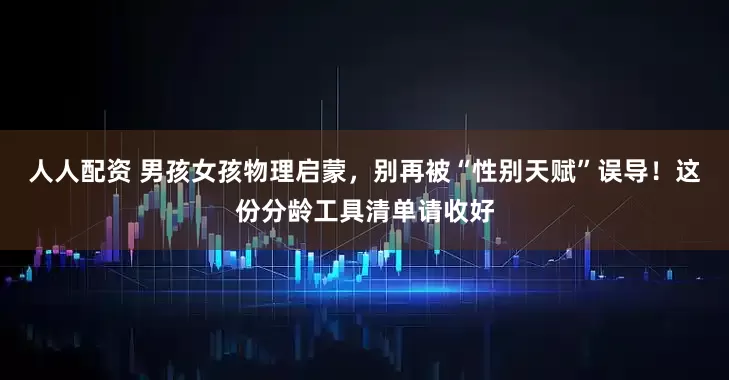 人人配资 男孩女孩物理启蒙,别再被“性别天赋”误导!这份分龄工具清单请收好