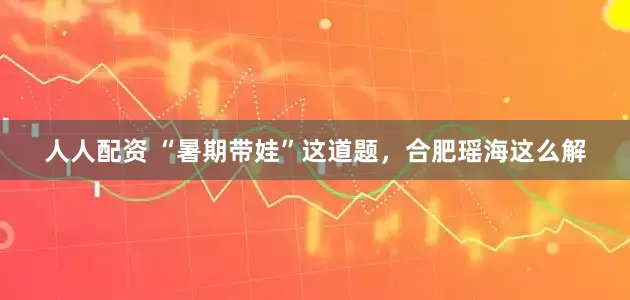 人人配资 “暑期带娃”这道题，合肥瑶海这么解