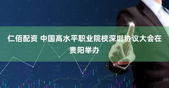 仁佰配资 中国高水平职业院校深圳协议大会在贵阳举办